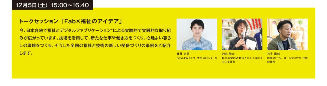 12月5日（土） 15：00~16：40 トークセッション 「Fab×福祉のアイデア」 今、日本各地で福祉とデジタルファブリケーション*による実験的で実践的な取り組みが広がっています。技術を活用して、新たな仕事や働き方をつくり、心地よい暮らしの環境をつくる。そうした全国の福祉と技術の新しい関係づくりの事例をご紹介します。 藤井 克英 GoodJob!センター香芝 副センター長 池永 健介 特定非営利活動法人まる工房まる 主任支援員 石丸 徹郎 株式会社フォーオールプロダクト 代表取締役