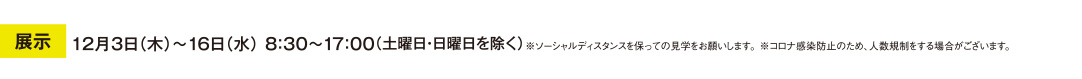 展示　12月3日（木）～16日（水） 8：30～17：00　（土曜日・日曜日を除く）　※ソーシャルディスタンスを保っての見学をお願いします。 ※コロナ感染防止のため、人数規制をする場合がございます。