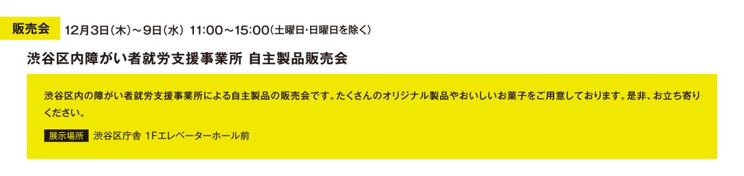 販売会 12月3日（木）～9日（水） 11：00～15：00 （土曜日・日曜日を除く） 渋谷区内障がい者就労支援事業所 自主製品販売会 渋谷区内の障がい者就労支援事業所による自主製品の販売会です。たくさんのオリジナル製品やおいしいお菓子をご用意しております。是非、お立ち寄りください。 展示場所 渋谷区庁舎 1Fエレベーターホール前