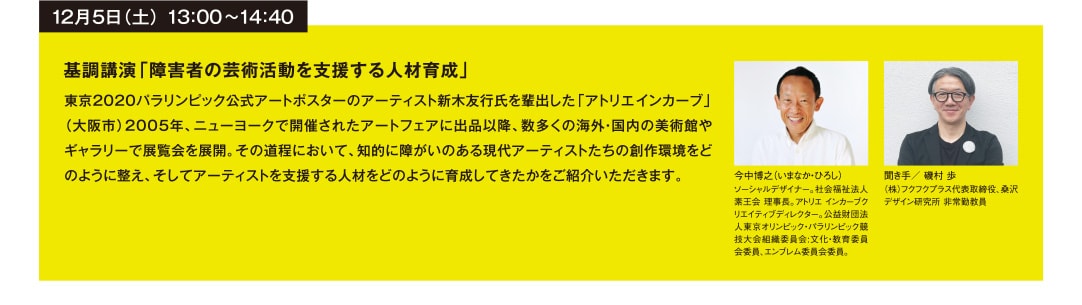 12月5日（土） 13：00~14：40 基調講演「障害者の芸術活動を支援する人材育成」 東京2020パラリンピック公式アートポスターのアーティスト新木友行氏を輩出した「アトリエインカーブ」（大阪市）2005年、ニューヨークで開催されたアートフェアに出品以降、数多くの海外・国内の美術館やギャラリーで展覧会を展開。その道程において、知的に障がいのある現代アーティストたちの創作環境をどのように整え、そしてアーティストを支援する人材をどのように育成してきたかをご紹介いただきます。 今中博之（いまなか・ひろし） ソーシャルデザイナー。社会福祉法人 素王会 理事長。アトリエインカーブクリエイティブディレクター。公益財団法人東京オリンピック・パラリンピック競技大会組織委員会:文化・教育委員会委員、エンブレム委員会委員。 聞き手／ 磯村 歩 （株）フクフクプラス代表取締役、桑沢デザイン研究所 非常勤教員