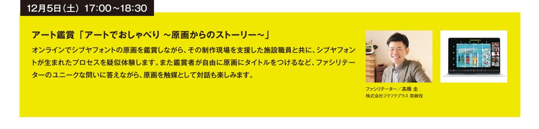 12月5日（土） 17：00~18：30 アート鑑賞 「アートでおしゃべり ～原画からのストーリー～」 オンラインでシブヤフォントの原画を鑑賞しながら、その制作現場を支援した施設職員と共に、シブヤフォントが生まれたプロセスを疑似体験します。また鑑賞者が自由に原画にタイトルをつけるなど、ファシリテーターのユニークな問いに答えながら、原画を触媒として対話も楽しみます。 ファシリテーター／髙橋 圭 株式会社フクフクプラス 取締役