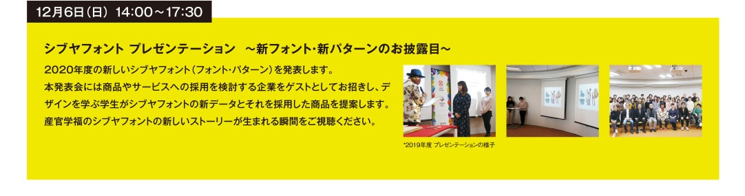 12月6日（日） 14：00~17：30 シブヤフォント プレゼンテーション ～新フォント・新パターンのお披露目～ 020年度の新しいシブヤフォント（フォント・パターン）を発表します。
本発表会には商品やサービスへの採用を検討する企業をゲストとしてお招きし、デザインを学ぶ学生がシブヤフォントの新データとそれを採用した商品を提案します。産官学福のシブヤフォントの新しいストーリーが生まれる瞬間をご視聴ください。 *2019年度 プレゼンテーションの様子