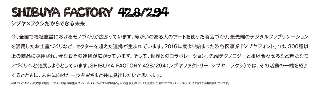 SHIBUYA FACTORY 428/294 シブヤ×フクシだからできる未来　今、全国で福祉施設におけるモノづくりが広がっています。障がいのある人のアートを使った商品づくり、最先端のデジタルファブリケーションを活用したお土産づくりなど、セクターを超えた連携が生まれています。2016年度より始まった渋谷区事業「シブヤフォント」*は、300種以上の商品に採用され、今なおその連携が広がっています。そして、世界とのコラボレーション、先端テクノロジーと掛け合わせるなど新たなモノづくりへと発展しようとしています。SHIBUYAFACTORY428/294（シブヤファクトリーシブヤ／フクシ）では、その活動の一端を紹介するとともに、未来に向けた一歩を皆さまと共に見出したいと思います。　＊障がいのある人の文字や絵を、デザインを学ぶ学生がフォントやパターンにする取り組み。200種以上のデータを渋谷区公認のパブリックデータとして、さまざまな活用を広げています。