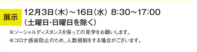 展示 12月3日（木）～16日（水） 8：30～17：00 （土曜日・日曜日を除く） ※ソーシャルディスタンスを保っての見学をお願いします。 ※コロナ感染防止のため、人数規制をする場合がございます。