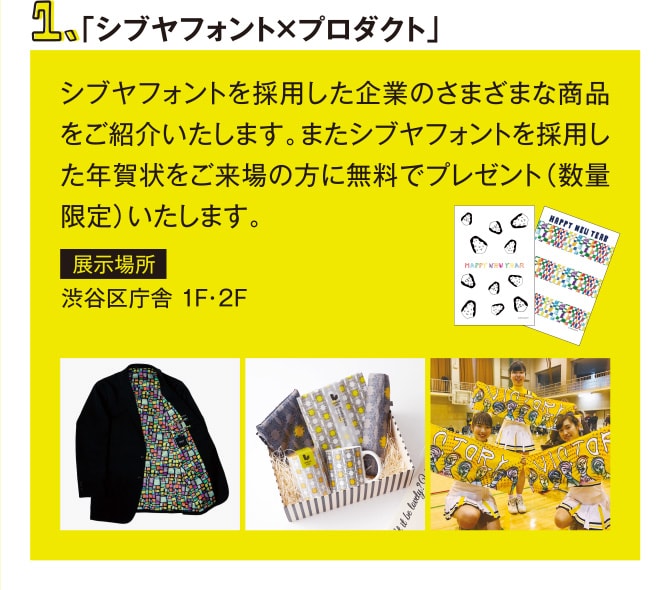 1.「シブヤフォント×プロダクト」　シブヤフォントを採用した企業のさまざまな商品をご紹介いたします。またシブヤフォントを採用した年賀状をご来場の方に無料でプレゼント（数量限定）いたします。　展示場所　渋谷区庁舎 1F・2F