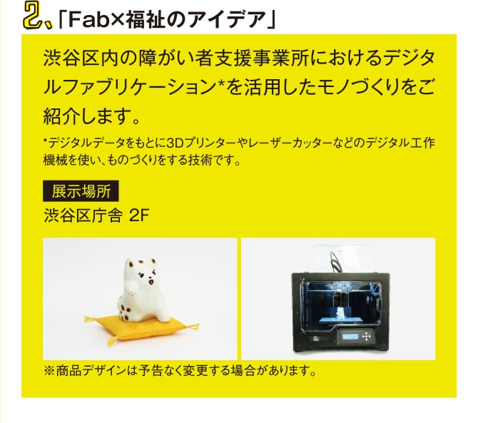 2.「Fab×福祉のアイデア　渋谷区内の障がい者支援事業所におけるデジタルファブリケーション*を活用したモノづくりをご紹介します。　*デジタルデータをもとに3Dプリンターやレーザーカッターなどのデジタル工作機械を使い、ものづくりをする技術です。 展示場所 渋谷区庁舎 2F ※商品デザインは予告なく変更する場合があります。