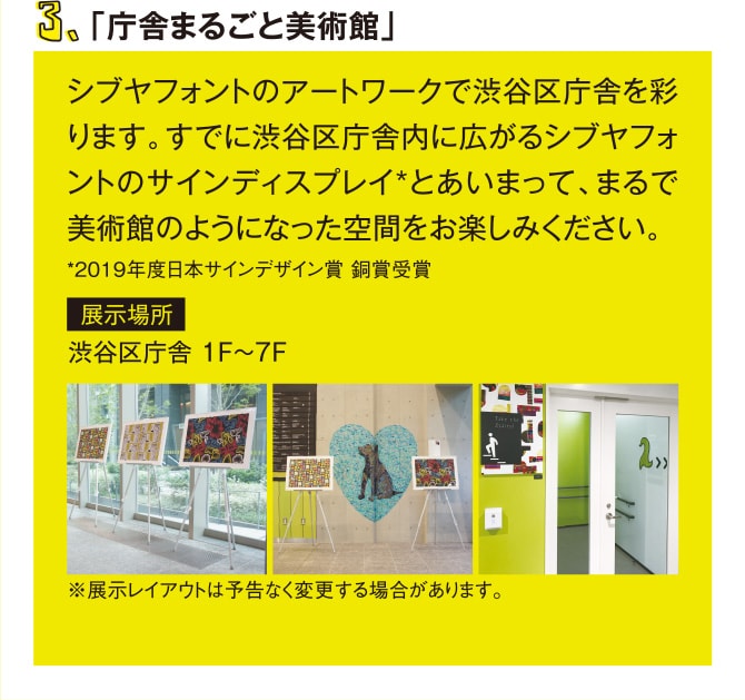 3.「庁舎まるごと美術館」 シブヤフォントのアートワークで渋谷区庁舎を彩ります。すでに渋谷区庁舎内に広がるシブヤフォントのサインディスプレイ*とあいまって、まるで美術館のようになった空間をお楽しみください。 *2019年度日本サインデザイン賞 銅賞受賞 展示場所 渋谷区庁舎 1F～7F ※展示レイアウトは予告なく変更する場合があります。