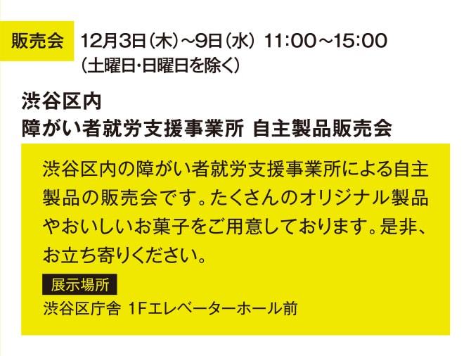 販売会 12月3日（木）～9日（水） 11：00～15：00 （土曜日・日曜日を除く） 渋谷区内障がい者就労支援事業所 自主製品販売会 渋谷区内の障がい者就労支援事業所による自主製品の販売会です。たくさんのオリジナル製品やおいしいお菓子をご用意しております。是非、お立ち寄りください。 展示場所 渋谷区庁舎 1Fエレベーターホール前