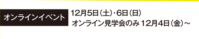 オンラインイベント 12月5日（土）・6日（日）
オンライン見学会のみ12月4日（金）～