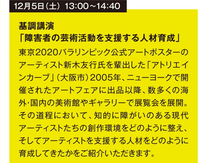 12月5日（土） 13：00~14：40 基調講演 「障害者の芸術活動を支援する人材育成」 東京2020パラリンピック公式アートポスターのアーティスト新木友行氏を輩出した「アトリエインカーブ」（大阪市）2005年、ニューヨークで開催されたアートフェアに出品以降、数多くの海外・国内の美術館やギャラリーで展覧会を展開。その道程において、知的に障がいのある現代アーティストたちの創作環境をどのように整え、そしてアーティストを支援する人材をどのように育成してきたかをご紹介いただきます。