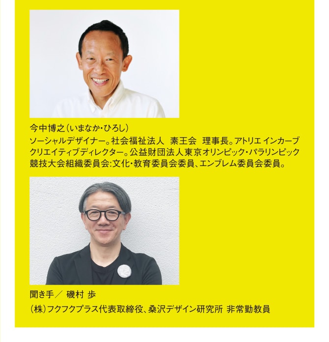 今中博之（いまなか・ひろし） ソーシャルデザイナー。社会福祉法人 素王会 理事長。アトリエインカーブクリエイティブディレクター。公益財団法人東京オリンピック・パラリンピック競技大会組織委員会:文化・教育委員会委員、エンブレム委員会委員。 聞き手／ 磯村 歩 （株）フクフクプラス代表取締役、桑沢デザイン研究所 非常勤教員