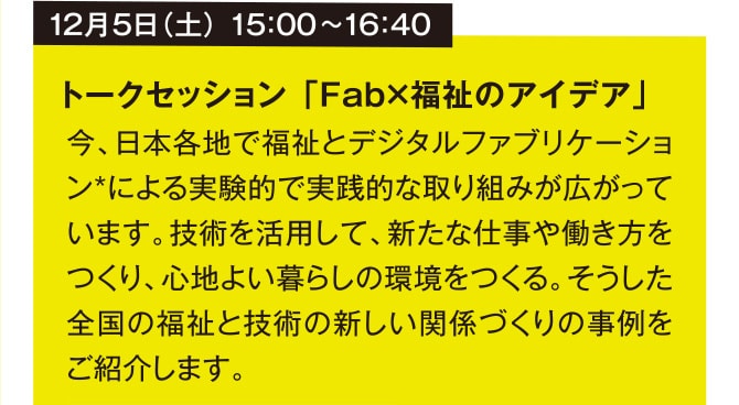 12月5日（土） 15：00~16：40 トークセッション 「Fab×福祉のアイデア」  今、日本各地で福祉とデジタルファブリケーション*による実験的で実践的な取り組みが広がっています。技術を活用して、新たな仕事や働き方をつくり、心地よい暮らしの環境をつくる。そうした全国の福祉と技術の新しい関係づくりの事例をご紹介します。