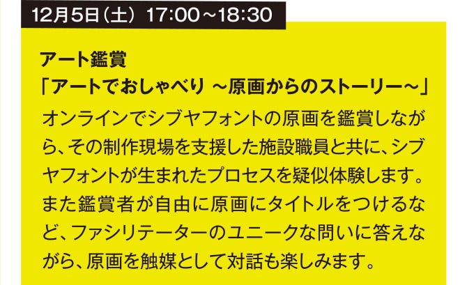 12月5日（土） 17：00~18：30 アート鑑賞 「アートでおしゃべり ～原画からのストーリー～」 オンラインでシブヤフォントの原画を鑑賞しながら、その制作現場を支援した施設職員と共に、シブヤフォントが生まれたプロセスを疑似体験します。また鑑賞者が自由に原画にタイトルをつけるなど、ファシリテーターのユニークな問いに答えながら、原画を触媒として対話も楽しみます。