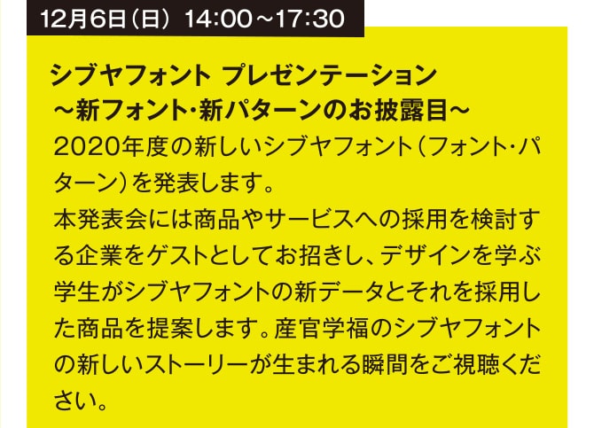 12月6日（日） 14：00~17：30 シブヤフォント プレゼンテーション  ～新フォント新パターンのお披露目～ 2020年度の新しいシブヤフォント（フォント・パターン）を発表します。本発表会には商品やサービスへの採用を検討する企業をゲストとしてお招きし、デザインを学ぶ学生がシブヤフォントの新データとそれを採用した商品を提案します。産官学福のシブヤフォントの新しいストーリーが生まれる瞬間をご視聴ください。