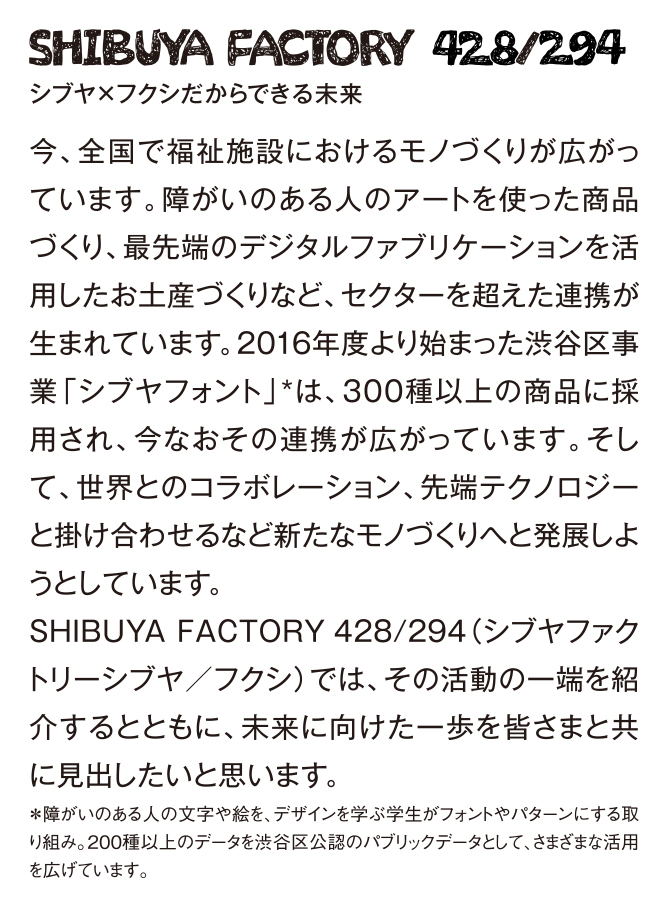 SHIBUYA FACTORY 428/294 シブヤ×フクシだからできる未来　今、全国で福祉施設におけるモノづくりが広がっています。障がいのある人のアートを使った商品づくり、最先端のデジタルファブリケーションを活用したお土産づくりなど、セクターを超えた連携が生まれています。2016年度より始まった渋谷区事業「シブヤフォント」*は、300種以上の商品に採用され、今なおその連携が広がっています。そして、世界とのコラボレーション、先端テクノロジーと掛け合わせるなど新たなモノづくりへと発展しようとしています。SHIBUYAFACTORY428/294（シブヤファクトリーシブヤ／フクシ）では、その活動の一端を紹介するとともに、未来に向けた一歩を皆さまと共に見出したいと思います。＊障がいのある人の文字や絵を、デザインを学ぶ学生がフォントやパターンにする取り組み。200種以上のデータを渋谷区公認のパブリックデータとして、さまざまな活用を広げています。